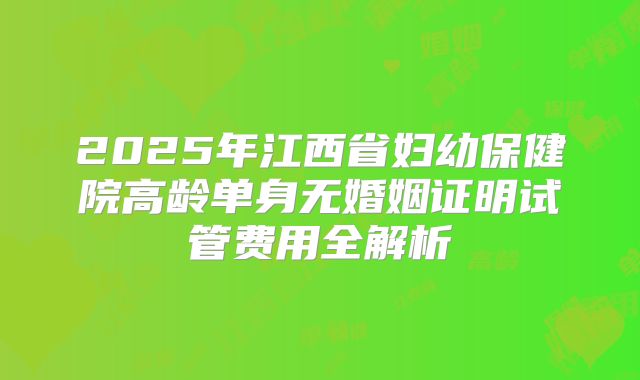 2025年江西省妇幼保健院高龄单身无婚姻证明试管费用全解析