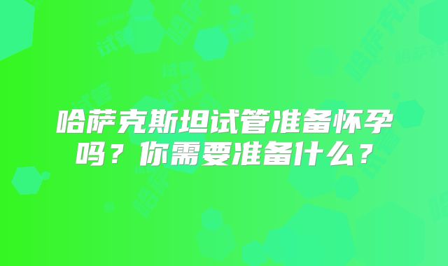 哈萨克斯坦试管准备怀孕吗?你需要准备什么?
