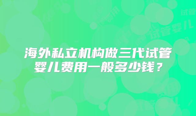 海外私立机构做三代试管婴儿费用一般多少钱?