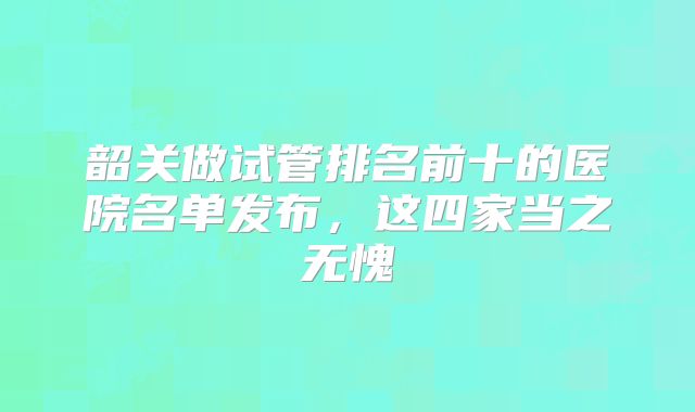 韶关做试管排名前十的医院名单发布，这四家当之无愧