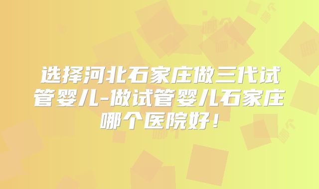 选择河北石家庄做三代试管婴儿-做试管婴儿石家庄哪个医院好！