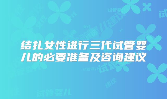 结扎女性进行三代试管婴儿的必要准备及咨询建议