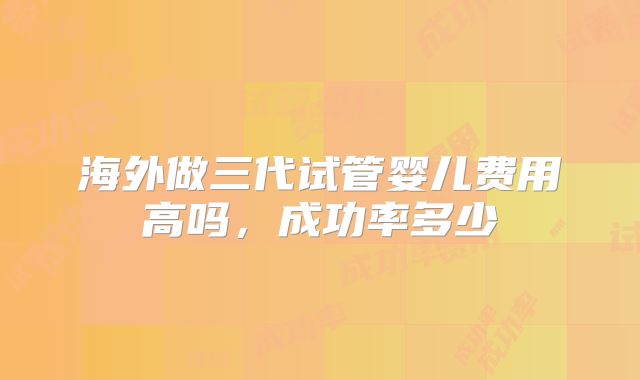 海外做三代试管婴儿费用高吗,成功率多少