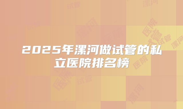 2025年漯河做试管的私立医院排名榜
