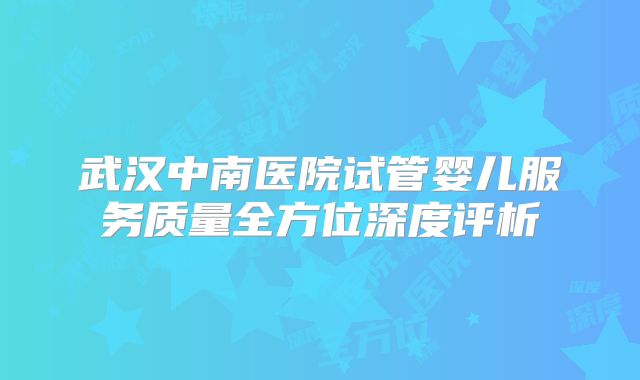 武汉中南医院试管婴儿服务质量全方位深度评析
