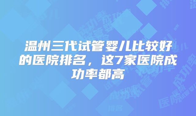 温州三代试管婴儿比较好的医院排名，这7家医院成功率都高