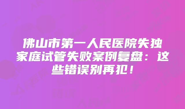 佛山市第一人民医院失独家庭试管失败案例复盘：这些错误别再犯！