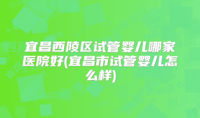 宜昌西陵区试管婴儿哪家医院好(宜昌市试管婴儿怎么样)