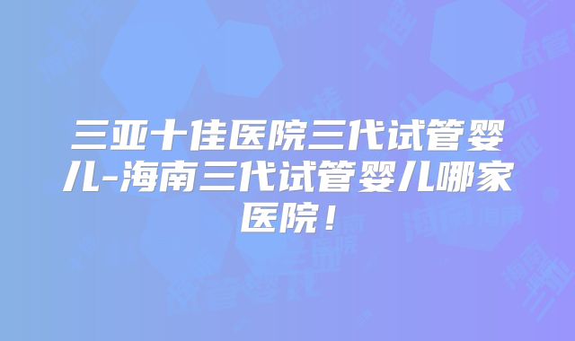 三亚十佳医院三代试管婴儿-海南三代试管婴儿哪家医院!