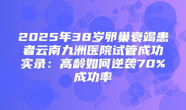 2025年38岁卵巢衰竭患者云南九洲医院试管成功实录：高龄如何逆袭70%成功率