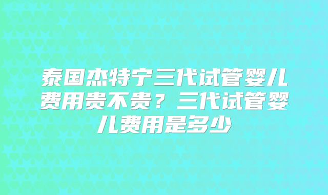 泰国杰特宁三代试管婴儿费用贵不贵？三代试管婴儿费用是多少
