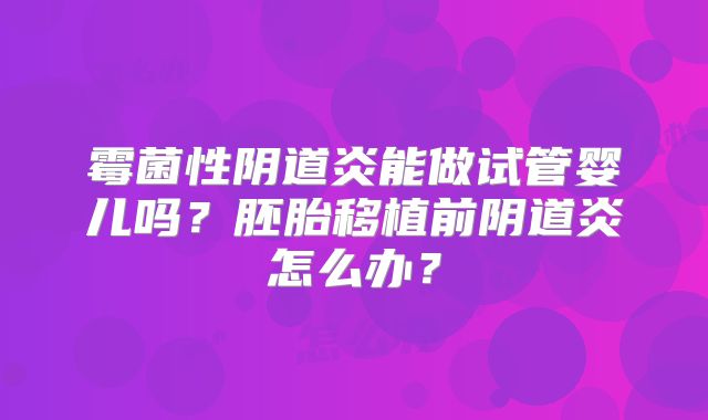 霉菌性阴道炎能做试管婴儿吗?胚胎移植前阴道炎怎么办?
