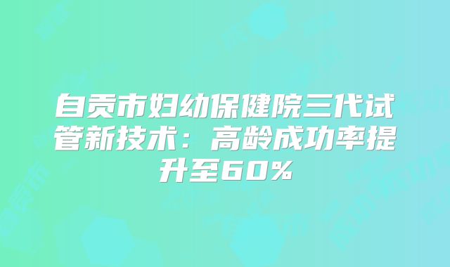 自贡市妇幼保健院三代试管新技术:高龄成功率提升至60%