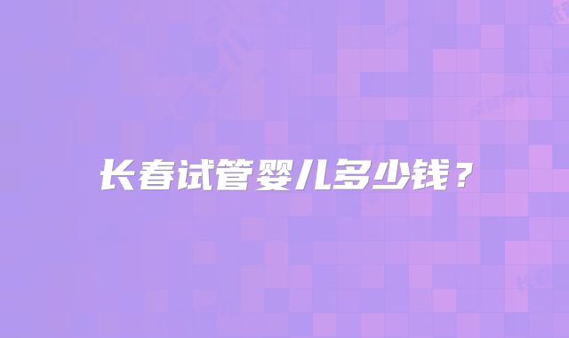 长春试管婴儿多少钱?