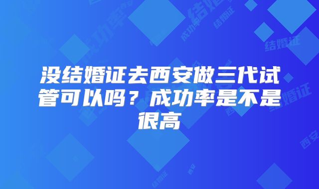 没结婚证去西安做三代试管可以吗？成功率是不是很高