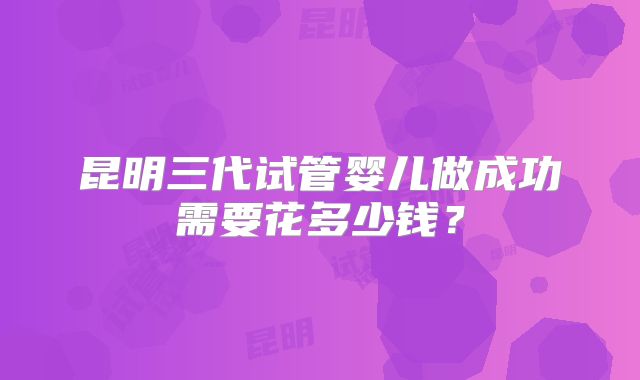 昆明三代试管婴儿做成功需要花多少钱?