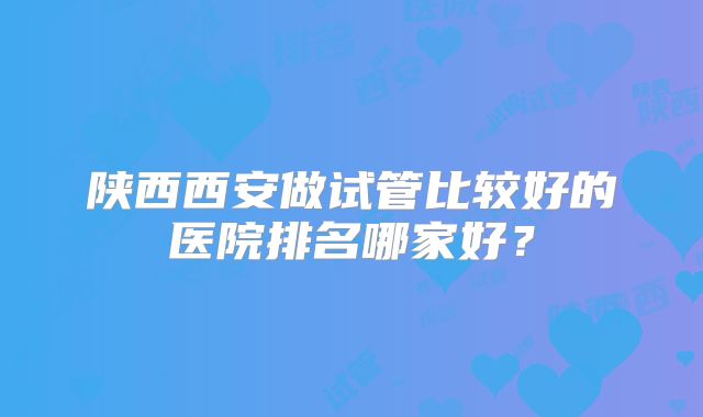 陕西西安做试管比较好的医院排名哪家好？
