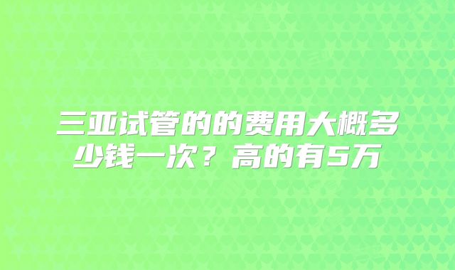 三亚试管的的费用大概多少钱一次?高的有5万