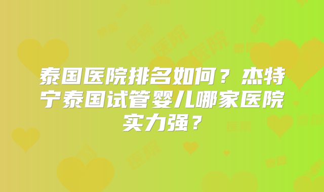 泰国医院排名如何？杰特宁泰国试管婴儿哪家医院实力强？