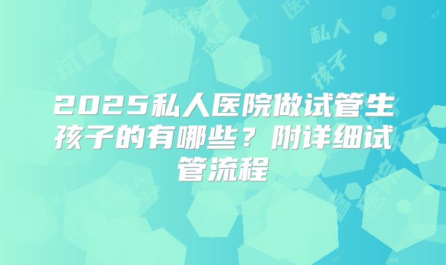 2025私人医院做试管生孩子的有哪些？附详细试管流程
