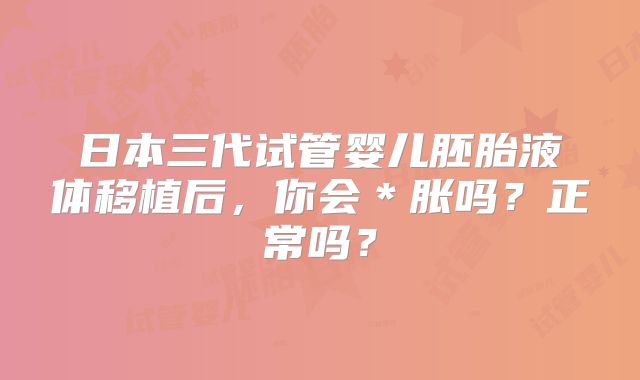 日本三代试管婴儿胚胎液体移植后,你会*胀吗?正常吗?