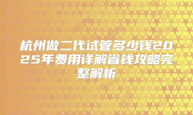 杭州做二代试管多少钱2025年费用详解省钱攻略完整解析