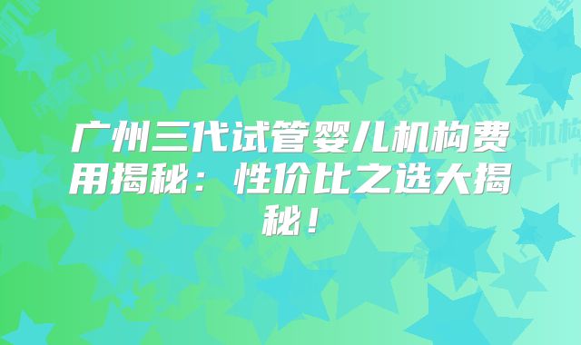广州三代试管婴儿机构费用揭秘:性价比之选大揭秘!