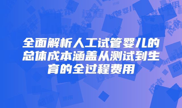 全面解析人工试管婴儿的总体成本涵盖从测试到生育的全过程费用