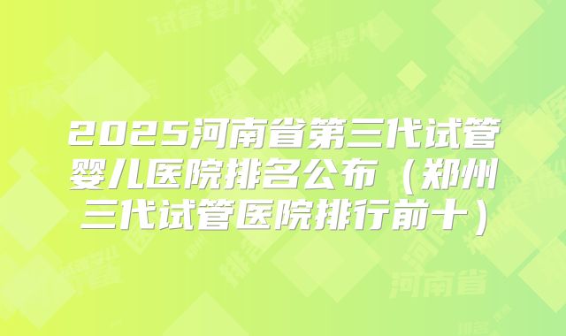 2025河南省第三代试管婴儿医院排名公布(郑州三代试管医院排行前十)
