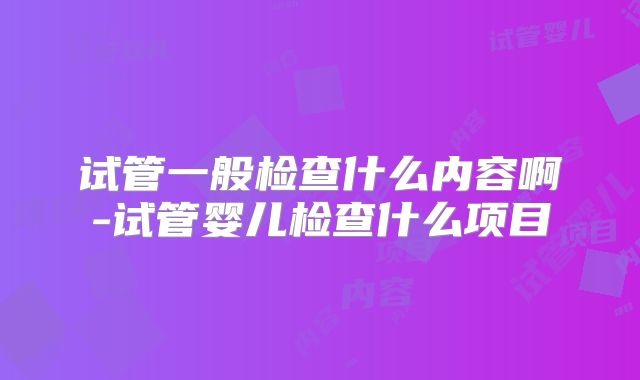 试管一般检查什么内容啊-试管婴儿检查什么项目