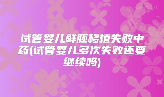 试管婴儿鲜胚移植失败中药(试管婴儿多次失败还要继续吗)