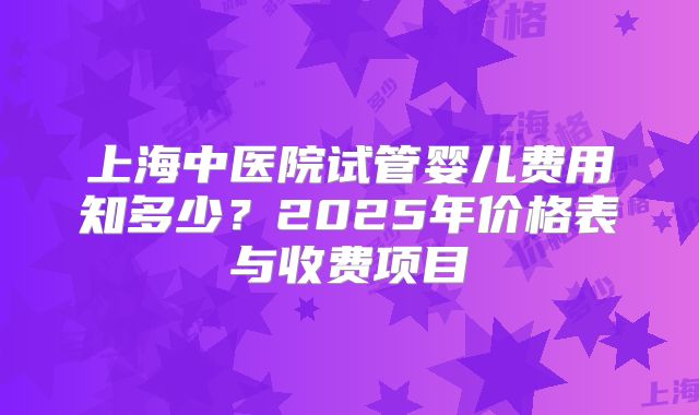 上海中医院试管婴儿费用知多少?2025年价格表与收费项目