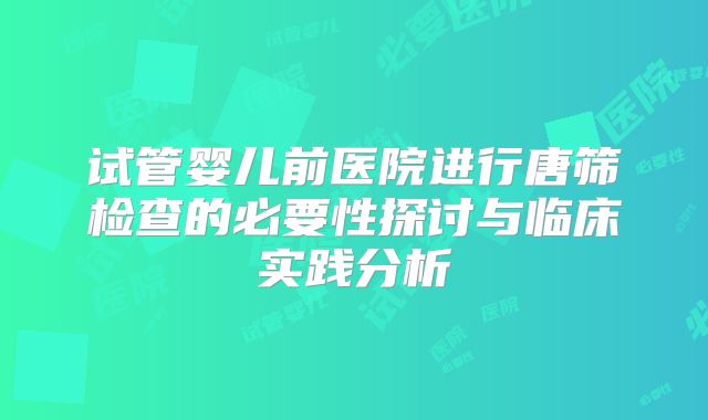 试管婴儿前医院进行唐筛检查的必要性探讨与临床实践分析