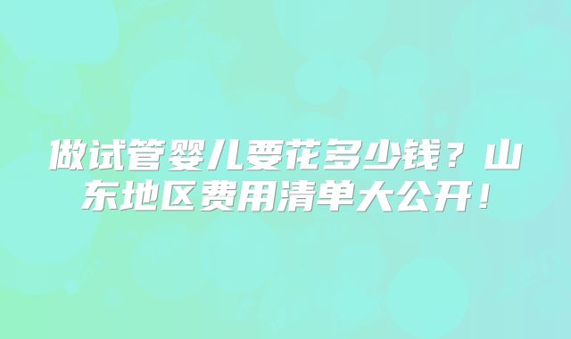 做试管婴儿要花多少钱?山东地区费用清单大公开!