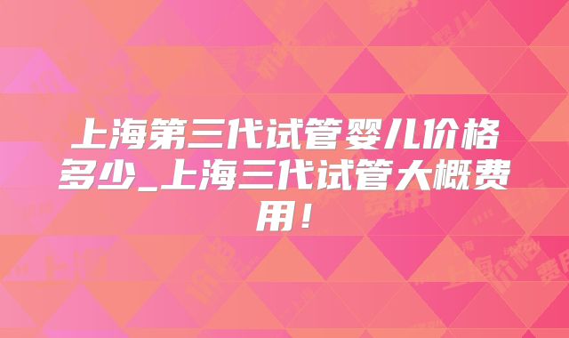 上海第三代试管婴儿价格多少_上海三代试管大概费用!