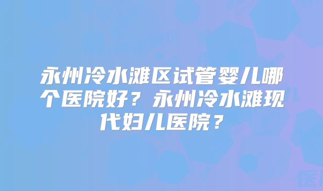 永州冷水滩区试管婴儿哪个医院好?永州冷水滩现代妇儿医院?