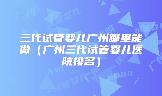 三代试管婴儿广州哪里能做(广州三代试管婴儿医院排名)