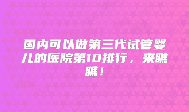 国内可以做第三代试管婴儿的医院第10排行,来瞧瞧!