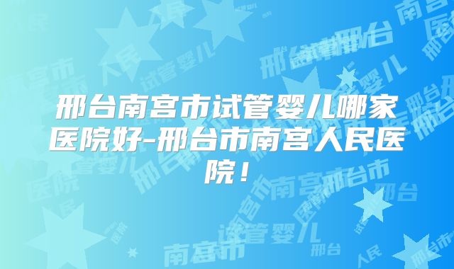 邢台南宫市试管婴儿哪家医院好-邢台市南宫人民医院！
