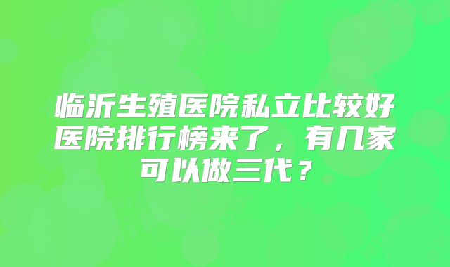 临沂生殖医院私立比较好医院排行榜来了，有几家可以做三代？