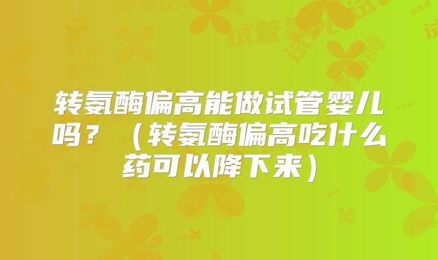 转氨酶偏高能做试管婴儿吗?(转氨酶偏高吃什么药可以降下来)
