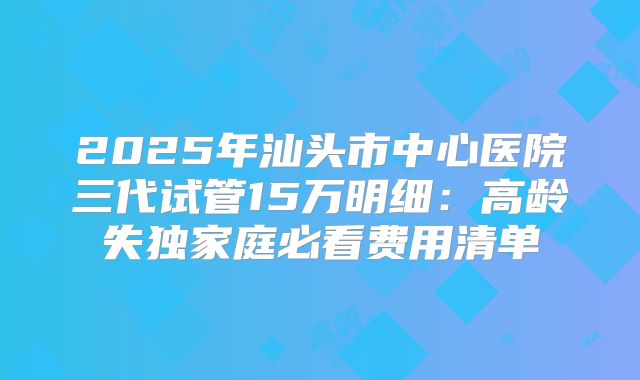 2025年汕头市中心医院三代试管15万明细：高龄失独家庭必看费用清单
