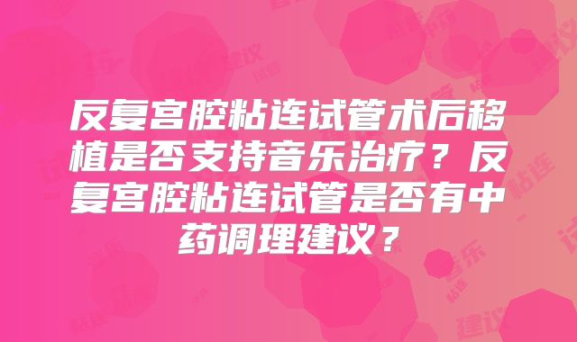 反复宫腔粘连试管术后移植是否支持音乐治疗?反复宫腔粘连试管是否有中药调理建议?