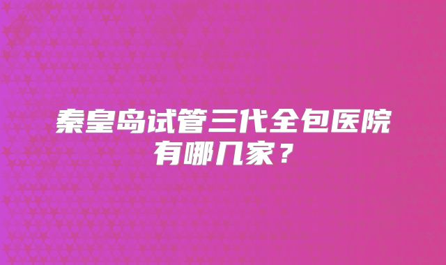 秦皇岛试管三代全包医院有哪几家?