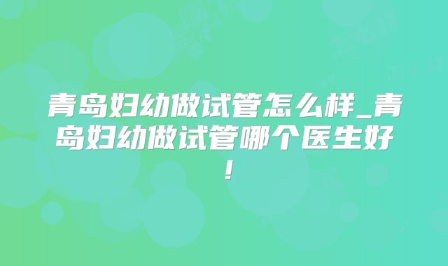 青岛妇幼做试管怎么样_青岛妇幼做试管哪个医生好！