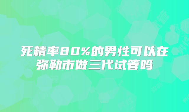 死精率80%的男性可以在弥勒市做三代试管吗