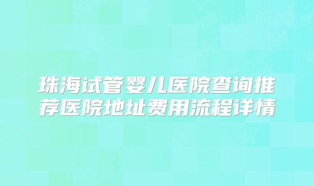 珠海试管婴儿医院查询推荐医院地址费用流程详情
