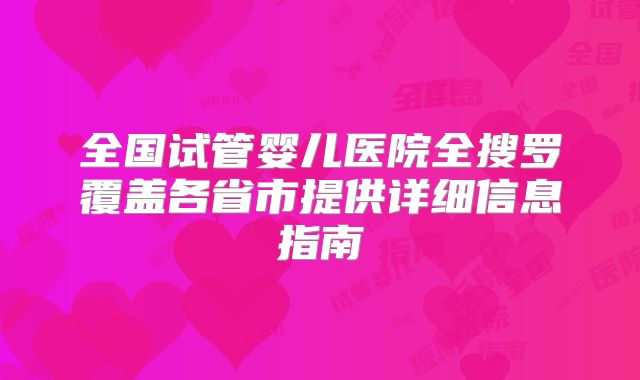 全国试管婴儿医院全搜罗覆盖各省市提供详细信息指南