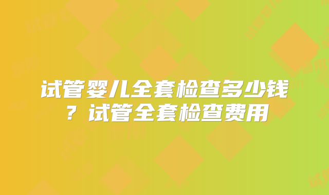 试管婴儿全套检查多少钱?试管全套检查费用