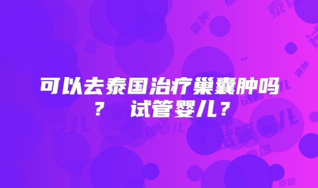 可以去泰国治疗巢囊肿吗? 试管婴儿?